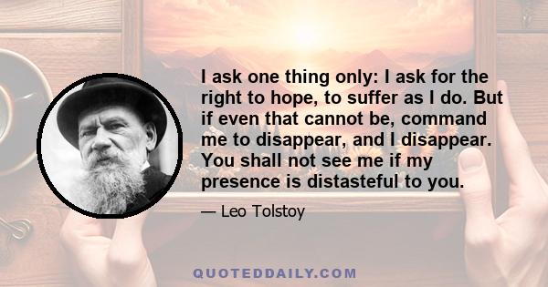 I ask one thing only: I ask for the right to hope, to suffer as I do. But if even that cannot be, command me to disappear, and I disappear. You shall not see me if my presence is distasteful to you.