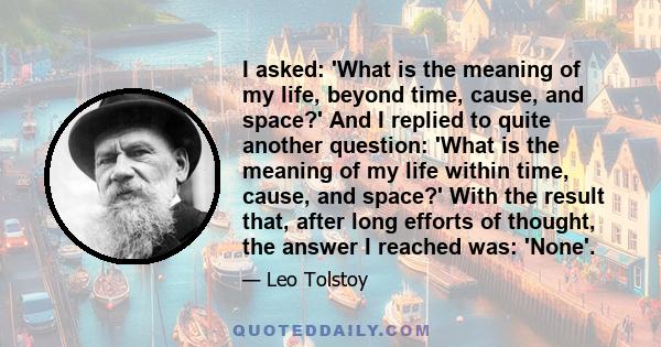 I asked: 'What is the meaning of my life, beyond time, cause, and space?' And I replied to quite another question: 'What is the meaning of my life within time, cause, and space?' With the result that, after long efforts 