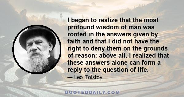 I began to realize that the most profound wisdom of man was rooted in the answers given by faith and that I did not have the right to deny them on the grounds of reason; above all, I realized that these answers alone