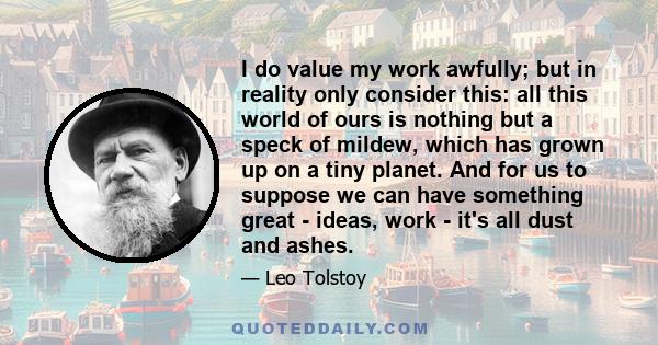 I do value my work awfully; but in reality only consider this: all this world of ours is nothing but a speck of mildew, which has grown up on a tiny planet. And for us to suppose we can have something great - ideas,