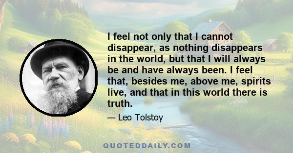 I feel not only that I cannot disappear, as nothing disappears in the world, but that I will always be and have always been. I feel that, besides me, above me, spirits live, and that in this world there is truth.