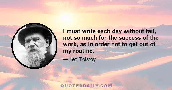 I must write each day without fail, not so much for the success of the work, as in order not to get out of my routine.