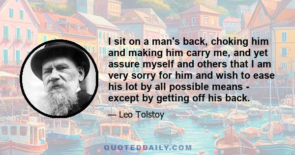 I sit on a man's back, choking him and making him carry me, and yet assure myself and others that I am very sorry for him and wish to ease his lot by all possible means - except by getting off his back.