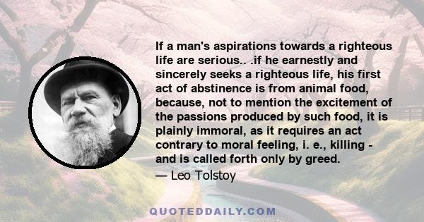 If a man's aspirations towards a righteous life are serious.. .if he earnestly and sincerely seeks a righteous life, his first act of abstinence is from animal food, because, not to mention the excitement of the