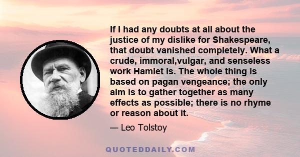 If I had any doubts at all about the justice of my dislike for Shakespeare, that doubt vanished completely. What a crude, immoral,vulgar, and senseless work Hamlet is. The whole thing is based on pagan vengeance; the