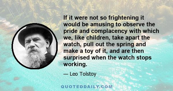 If it were not so frightening it would be amusing to observe the pride and complacency with which we, like children, take apart the watch, pull out the spring and make a toy of it, and are then surprised when the watch