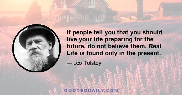 If people tell you that you should live your life preparing for the future, do not believe them. Real Life is found only in the present.