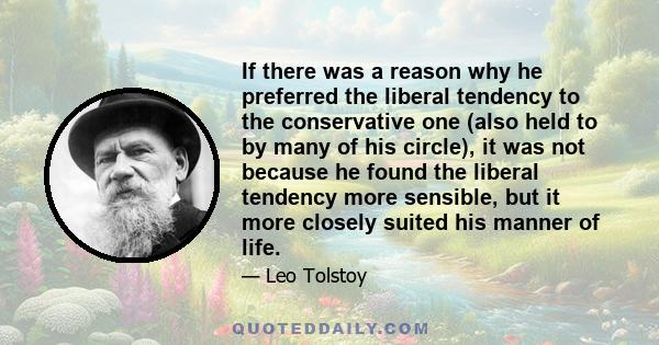 If there was a reason why he preferred the liberal tendency to the conservative one (also held to by many of his circle), it was not because he found the liberal tendency more sensible, but it more closely suited his