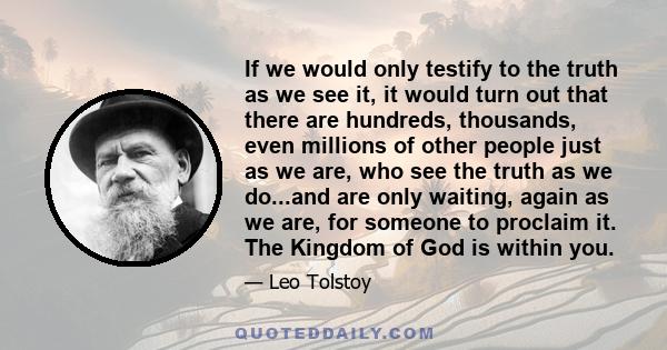 If we would only testify to the truth as we see it, it would turn out that there are hundreds, thousands, even millions of other people just as we are, who see the truth as we do...and are only waiting, again as we are, 