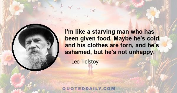 I'm like a starving man who has been given food. Maybe he's cold, and his clothes are torn, and he's ashamed, but he's not unhappy.