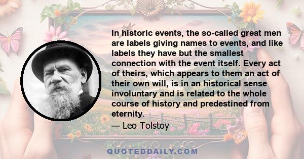 In historic events, the so-called great men are labels giving names to events, and like labels they have but the smallest connection with the event itself. Every act of theirs, which appears to them an act of their own