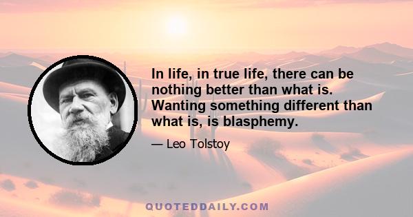 In life, in true life, there can be nothing better than what is. Wanting something different than what is, is blasphemy.