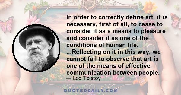 In order to correctly define art, it is necessary, first of all, to cease to consider it as a means to pleasure and consider it as one of the conditions of human life. ...Reflecting on it in this way, we cannot fail to