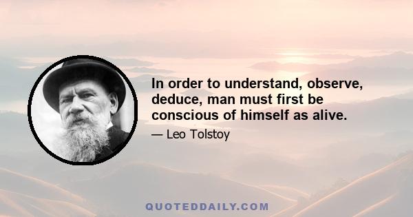 In order to understand, observe, deduce, man must first be conscious of himself as alive.