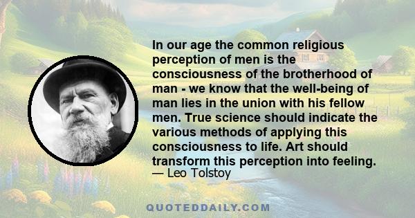 In our age the common religious perception of men is the consciousness of the brotherhood of man - we know that the well-being of man lies in the union with his fellow men. True science should indicate the various