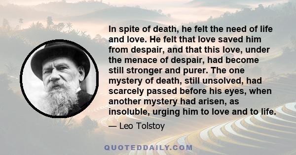 In spite of death, he felt the need of life and love. He felt that love saved him from despair, and that this love, under the menace of despair, had become still stronger and purer. The one mystery of death, still