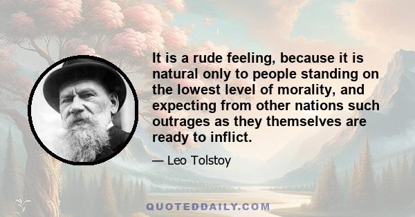 It is a rude feeling, because it is natural only to people standing on the lowest level of morality, and expecting from other nations such outrages as they themselves are ready to inflict.