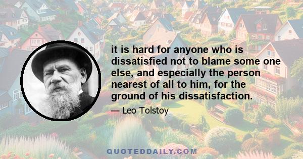 it is hard for anyone who is dissatisfied not to blame some one else, and especially the person nearest of all to him, for the ground of his dissatisfaction.