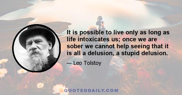 It is possible to live only as long as life intoxicates us; once we are sober we cannot help seeing that it is all a delusion, a stupid delusion.