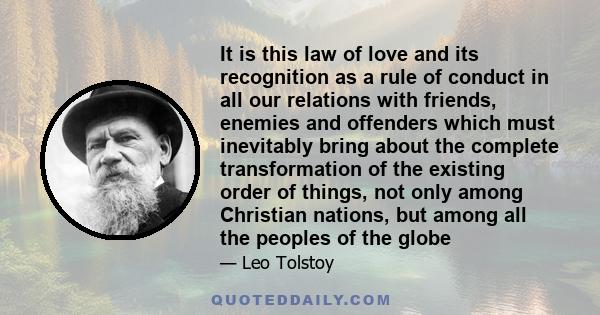 It is this law of love and its recognition as a rule of conduct in all our relations with friends, enemies and offenders which must inevitably bring about the complete transformation of the existing order of things, not 