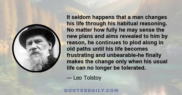 It seldom happens that a man changes his life through his habitual reasoning. No matter how fully he may sense the new plans and aims revealed to him by reason, he continues to plod along in old paths until his life