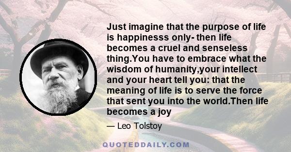 Just imagine that the purpose of life is happinesss only- then life becomes a cruel and senseless thing.You have to embrace what the wisdom of humanity,your intellect and your heart tell you: that the meaning of life is 