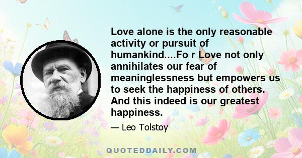 Love alone is the only reasonable activity or pursuit of humankind....Fo r Love not only annihilates our fear of meaninglessness but empowers us to seek the happiness of others. And this indeed is our greatest happiness.