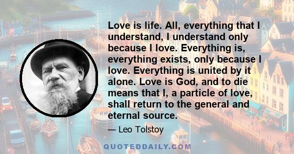 Love is life. All, everything that I understand, I understand only because I love. Everything is, everything exists, only because I love. Everything is united by it alone. Love is God, and to die means that I, a