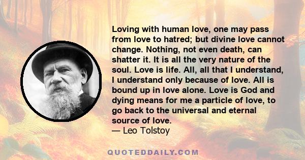 Loving with human love, one may pass from love to hatred; but divine love cannot change. Nothing, not even death, can shatter it. It is all the very nature of the soul. Love is life. All, all that I understand, I