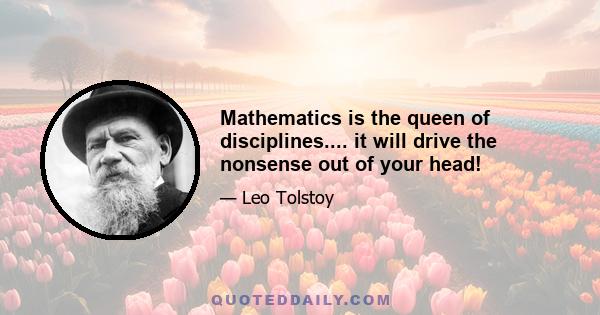 Mathematics is the queen of disciplines.... it will drive the nonsense out of your head!