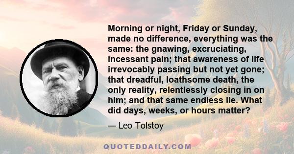 Morning or night, Friday or Sunday, made no difference, everything was the same: the gnawing, excruciating, incessant pain; that awareness of life irrevocably passing but not yet gone; that dreadful, loathsome death,