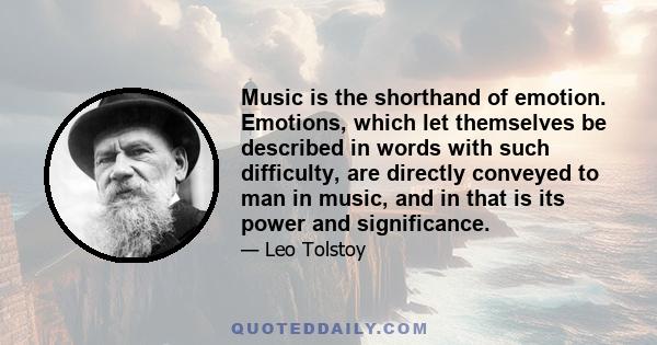 Music is the shorthand of emotion. Emotions, which let themselves be described in words with such difficulty, are directly conveyed to man in music, and in that is its power and significance.