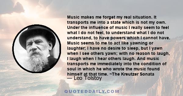 Music makes me forget my real situation. It transports me into a state which is not my own. Under the influence of music I really seem to feel what I do not feel, to understand what I do not understand, to have powers