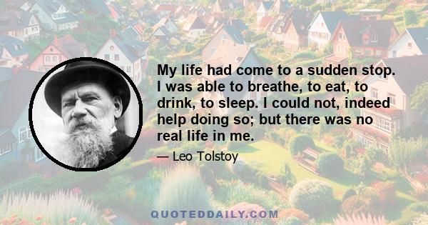 My life had come to a sudden stop. I was able to breathe, to eat, to drink, to sleep. I could not, indeed help doing so; but there was no real life in me.