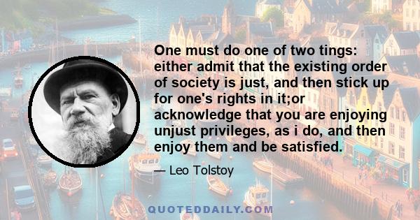 One must do one of two tings: either admit that the existing order of society is just, and then stick up for one's rights in it;or acknowledge that you are enjoying unjust privileges, as i do, and then enjoy them and be 