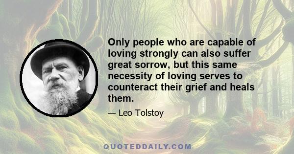 Only people who are capable of loving strongly can also suffer great sorrow, but this same necessity of loving serves to counteract their grief and heals them.