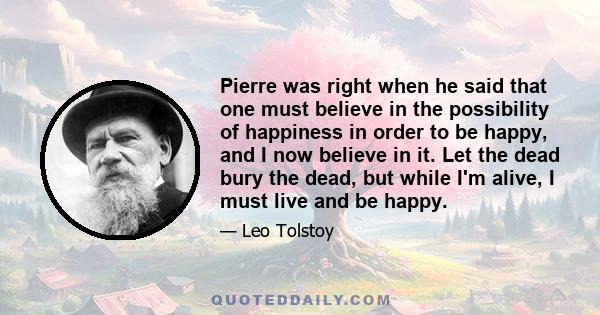 Pierre was right when he said that one must believe in the possibility of happiness in order to be happy, and I now believe in it. Let the dead bury the dead, but while I'm alive, I must live and be happy.