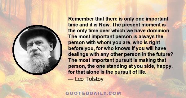 Remember that there is only one important time and it is Now. The present moment is the only time over which we have dominion. The most important person is always the person with whom you are, who is right before you,