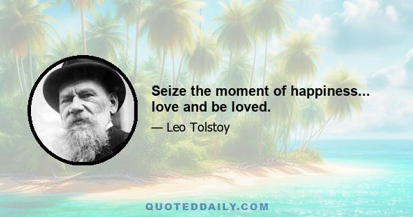 Seize the moment of happiness... love and be loved.