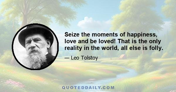 Seize the moments of happiness, love and be loved! That is the only reality in the world, all else is folly.