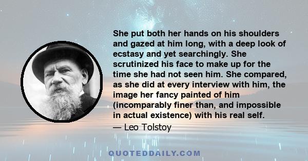 She put both her hands on his shoulders and gazed at him long, with a deep look of ecstasy and yet searchingly. She scrutinized his face to make up for the time she had not seen him. She compared, as she did at every