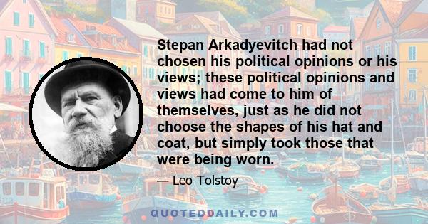 Stepan Arkadyevitch had not chosen his political opinions or his views; these political opinions and views had come to him of themselves, just as he did not choose the shapes of his hat and coat, but simply took those