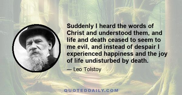 Suddenly I heard the words of Christ and understood them, and life and death ceased to seem to me evil, and instead of despair I experienced happiness and the joy of life undisturbed by death.