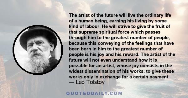 The artist of the future will live the ordinary life of a human being, earning his living by some kind of labour. He will strive to give the fruit of that supreme spiritual force which passes through him to the greatest 