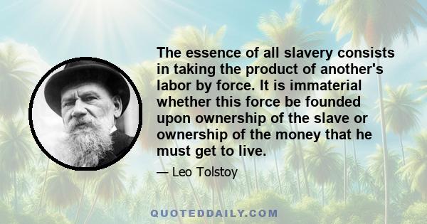 The essence of all slavery consists in taking the product of another's labor by force. It is immaterial whether this force be founded upon ownership of the slave or ownership of the money that he must get to live.