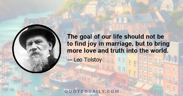 The goal of our life should not be to find joy in marriage, but to bring more love and truth into the world. We marry to assist each other in this task. The most selfish and hateful life of all is that of two beings who 