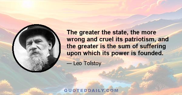 The greater the state, the more wrong and cruel its patriotism, and the greater is the sum of suffering upon which its power is founded.