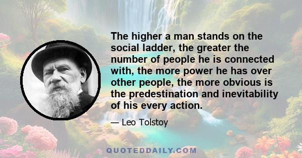 The higher a man stands on the social ladder, the greater the number of people he is connected with, the more power he has over other people, the more obvious is the predestination and inevitability of his every action.