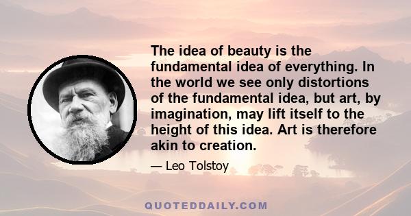 The idea of beauty is the fundamental idea of everything. In the world we see only distortions of the fundamental idea, but art, by imagination, may lift itself to the height of this idea. Art is therefore akin to