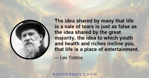 The idea, shared by many, that life is a vale of tears, is just as false as the idea shared by the great majority, the idea to which youth and health and riches incline you, that life is a place of entertainment. Life